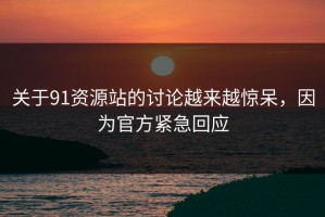 关于91资源站的讨论越来越惊呆，因为官方紧急回应