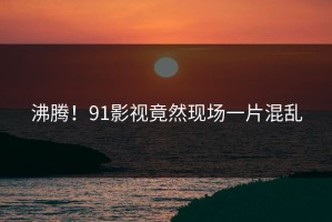 沸腾！91影视竟然现场一片混乱