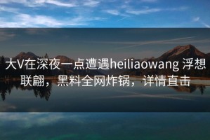 大V在深夜一点遭遇heiliaowang 浮想联翩，黑料全网炸锅，详情直击