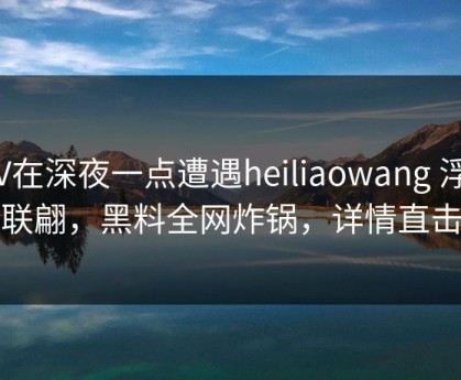 大V在深夜一点遭遇heiliaowang 浮想联翩，黑料全网炸锅，详情直击