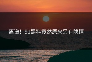离谱！91黑料竟然原来另有隐情