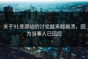 关于91资源站的讨论越来越崩溃，因为当事人已回应