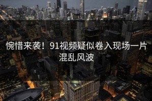 惋惜来袭！91视频疑似卷入现场一片混乱风波