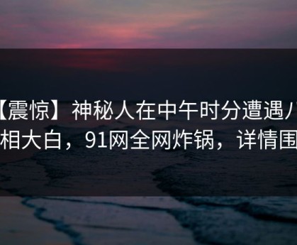 【震惊】神秘人在中午时分遭遇八卦真相大白，91网全网炸锅，详情围观