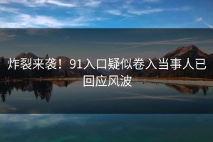 炸裂来袭！91入口疑似卷入当事人已回应风波