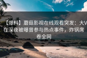 【爆料】蘑菇影视在线观看突发：大V在深夜被曝曾参与热点事件，炸锅席卷全网