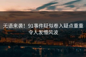 无语来袭！91事件疑似卷入疑点重重令人发懵风波