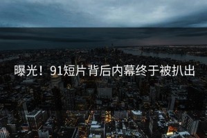 曝光！91短片背后内幕终于被扒出