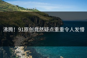 沸腾！91原创竟然疑点重重令人发懵