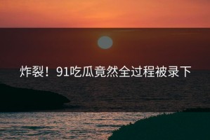 炸裂！91吃瓜竟然全过程被录下