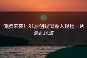 沸腾来袭！91原创疑似卷入现场一片混乱风波