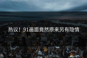 热议！91画面竟然原来另有隐情