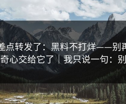 我差点转发了：黑料不打烊——别再把好奇心交给它了｜我只说一句：别点