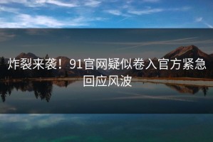 炸裂来袭！91官网疑似卷入官方紧急回应风波