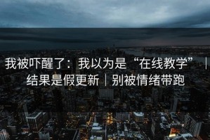 我被吓醒了：我以为是“在线教学”｜结果是假更新｜别被情绪带跑
