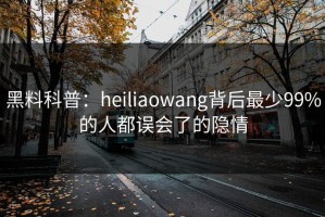 黑料科普：heiliaowang背后最少99%的人都误会了的隐情