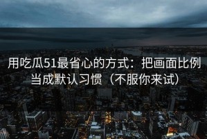 用吃瓜51最省心的方式：把画面比例当成默认习惯（不服你来试）