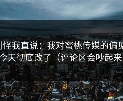 别怪我直说：我对蜜桃传媒的偏见，今天彻底改了（评论区会吵起来）