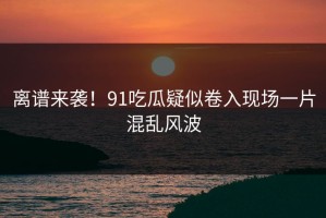 离谱来袭！91吃瓜疑似卷入现场一片混乱风波