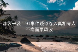 炸裂来袭！91事件疑似卷入真相令人不寒而栗风波