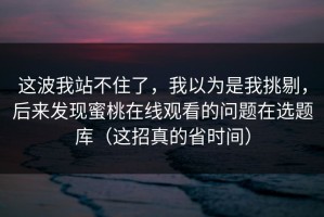 这波我站不住了，我以为是我挑剔，后来发现蜜桃在线观看的问题在选题库（这招真的省时间）