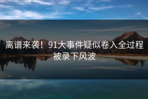 离谱来袭！91大事件疑似卷入全过程被录下风波