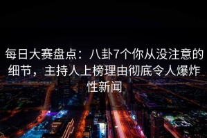 每日大赛盘点：八卦7个你从没注意的细节，主持人上榜理由彻底令人爆炸性新闻