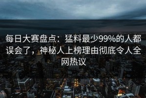 每日大赛盘点：猛料最少99%的人都误会了，神秘人上榜理由彻底令人全网热议