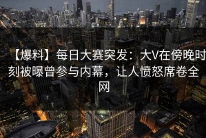 【爆料】每日大赛突发：大V在傍晚时刻被曝曾参与内幕，让人愤怒席卷全网