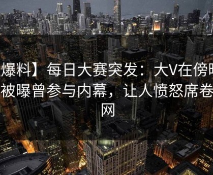 【爆料】每日大赛突发：大V在傍晚时刻被曝曾参与内幕，让人愤怒席卷全网