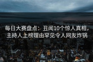 每日大赛盘点：丑闻10个惊人真相，主持人上榜理由罕见令人网友炸锅