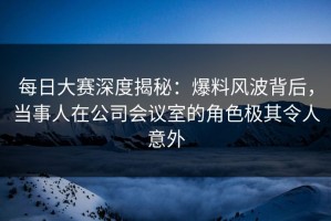 每日大赛深度揭秘：爆料风波背后，当事人在公司会议室的角色极其令人意外