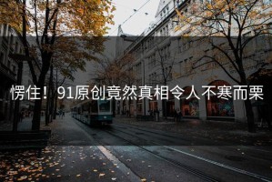 愣住！91原创竟然真相令人不寒而栗