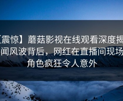 【震惊】蘑菇影视在线观看深度揭秘：秘闻风波背后，网红在直播间现场的角色疯狂令人意外