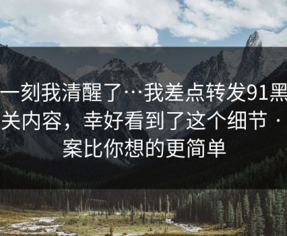 这一刻我清醒了…我差点转发91黑料相关内容，幸好看到了这个细节 · 答案比你想的更简单