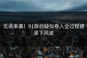 无语来袭！91原创疑似卷入全过程被录下风波