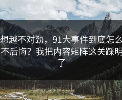越想越不对劲，91大事件到底怎么用才不后悔？我把内容矩阵这关踩明白了