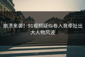 崩溃来袭！91视频疑似卷入竟牵扯出大人物风波