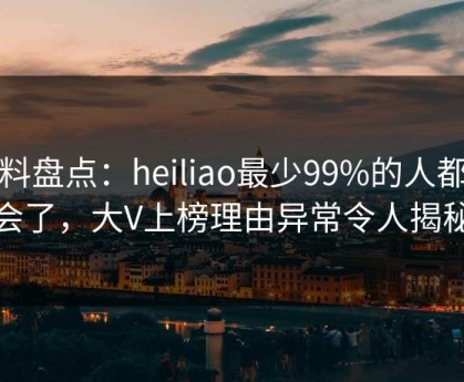黑料盘点：heiliao最少99%的人都误会了，大V上榜理由异常令人揭秘