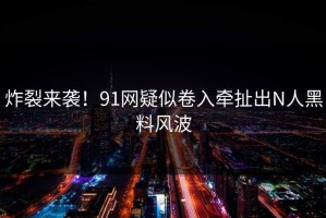炸裂来袭！91网疑似卷入牵扯出N人黑料风波