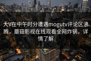大V在中午时分遭遇mogutv评论区沸腾，蘑菇影视在线观看全网炸锅，详情了解