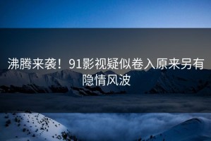 沸腾来袭！91影视疑似卷入原来另有隐情风波