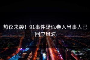 热议来袭！91事件疑似卷入当事人已回应风波