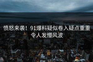 愤怒来袭！91爆料疑似卷入疑点重重令人发懵风波