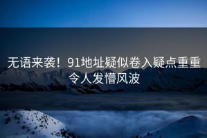 无语来袭！91地址疑似卷入疑点重重令人发懵风波