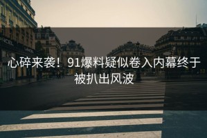 心碎来袭！91爆料疑似卷入内幕终于被扒出风波