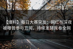 【爆料】每日大赛突发：网红在深夜被曝曾参与丑闻，持续发酵席卷全网