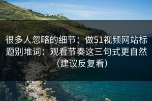 很多人忽略的细节：做51视频网站标题别堆词：观看节奏这三句式更自然（建议反复看）