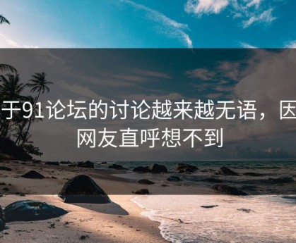 关于91论坛的讨论越来越无语，因为网友直呼想不到