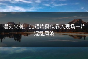 爆笑来袭！91短片疑似卷入现场一片混乱风波